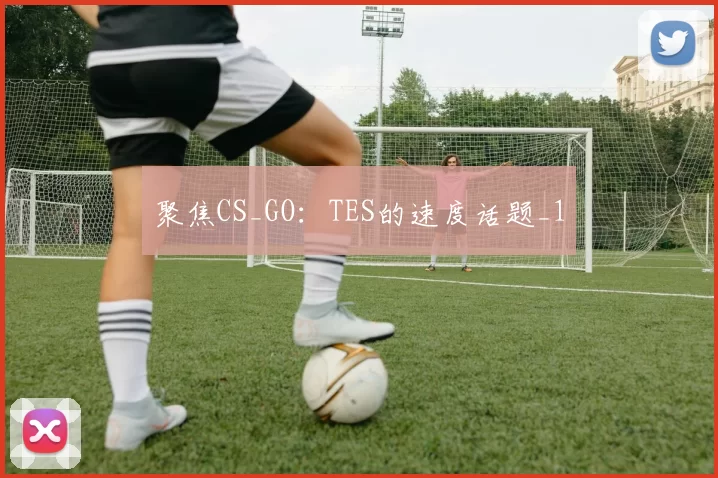 聚焦CS_GO：TES的速度话题_1