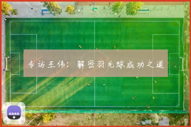 专访王伟：解密羽毛球成功之道