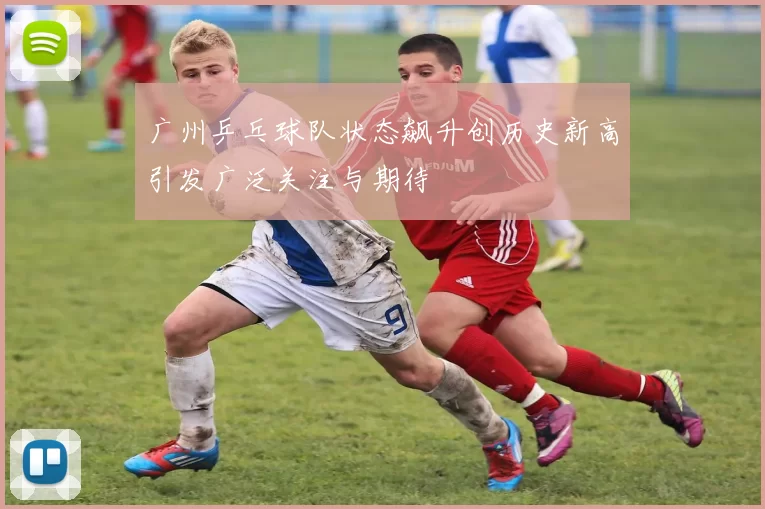 广州乒乓球队状态飙升创历史新高引发广泛关注与期待