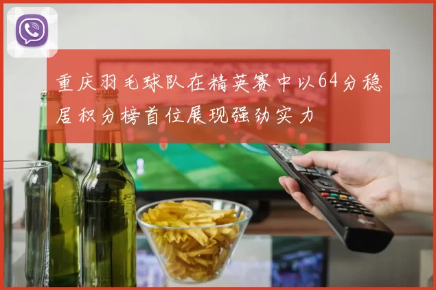 重庆羽毛球队在精英赛中以64分稳居积分榜首位展现强劲实力